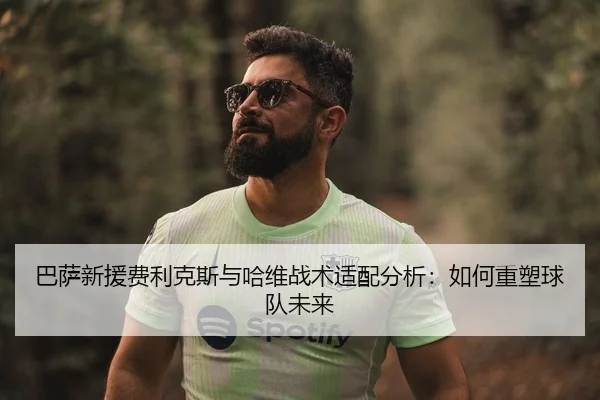 巴萨新援费利克斯与哈维战术适配分析：如何重塑球队未来